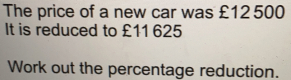 The price of a new car was £12500 It is reduced to £11 625 Work out the percentage reduction.